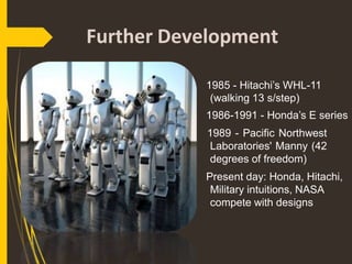 Further Development
1985 - Hitachi’s WHL-11
(walking 13 s/step)
1986-1991 - Honda’s E series
1989 - Pacific Northwest
Laboratories' Manny (42
degrees of freedom)
Present day: Honda, Hitachi,
Military intuitions, NASA
compete with designs
 