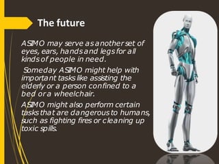 The future
ASIMO may serve asanother set of
eyes, ears, handsand legsfor all
kindsof people in need.
Someday ASIMO might help with
important taskslike assisting the
elderly or a person confined to a
bed or a wheelchair.
ASIMO might also perform certain
tasksthat are dangerousto humans,
such as fighting fires or cleaning up
toxic spills.
 