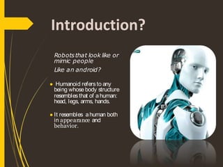 Introduction?
Robotsthat look like or
mimic people
Like an android?
● Humanoid refersto any
being whose body structure
resemblesthat of ahuman:
head, legs, arms, hands.
● It resembles ahuman both
in appearance and
behavior.
 