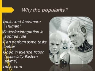 Why the popularity?
Looksand feelsmore
“Human”
Easier for integration in
applied role
Can perform some tasks
better
Good in science fiction
(especially Eastern
Anime)
Lookscool
 