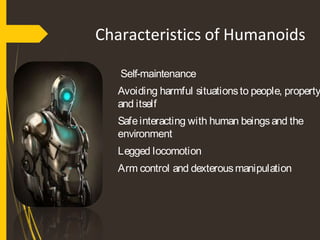 Characteristics of Humanoids
Self-maintenance
Avoiding harmful situationsto people, property
and itself
Safeinteracting with human beingsand the
environment
Legged locomotion
Arm control and dexterousmanipulation
 