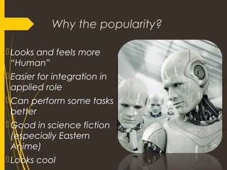 Why the popularity?
Looks and feels more
“Human”
Easier for integration in
applied role
Can perform some tasks
better
Good in science fiction
(especially Eastern
Anime)
Looks cool
 