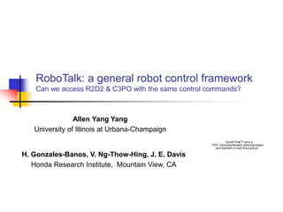 RoboTalk: a general robot control framework
Can we access R2D2 & C3PO with the same control commands?
Allen Yang Yang
University of Illinois at Urbana-Champaign
QuickTime™ and a
TIFF (Uncompressed) decompressor
are needed to see this picture.
H. Gonzales-Banos, V. Ng-Thow-Hing, J. E. Davis
Honda Research Institute, Mountain View, CA
 