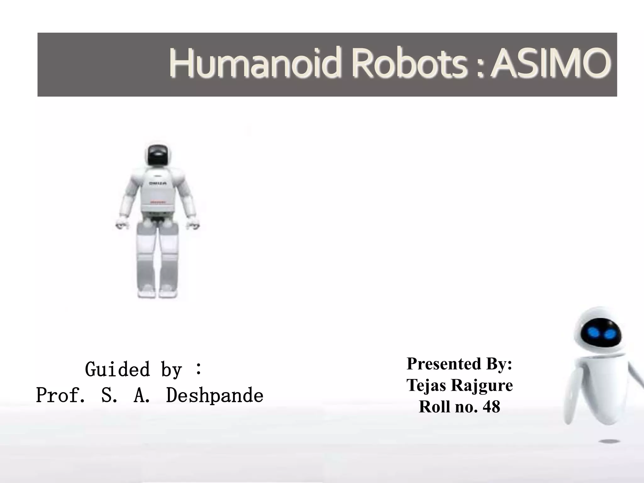 Humanoid Robots : ASIMO




     Guided by :        Presented By:
                        Tejas Rajgure
Prof. S. A. Deshpande    Roll no. 48
 