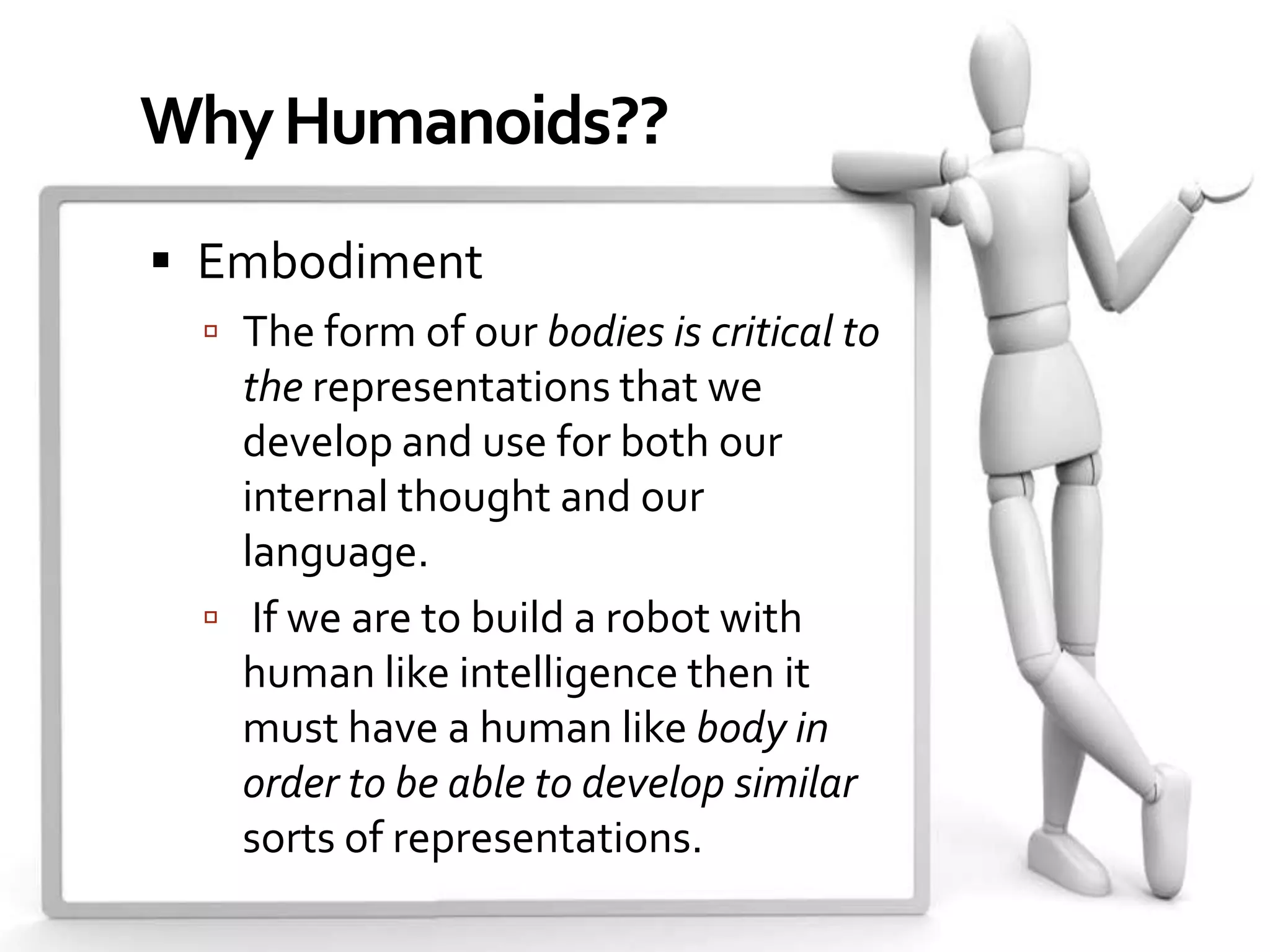 Why Humanoids??
 Embodiment
  The form of our bodies is critical to
   the representations that we
   develop and use for both our
   internal thought and our
   language.
  If we are to build a robot with
   human like intelligence then it
   must have a human like body in
   order to be able to develop similar
   sorts of representations.
 