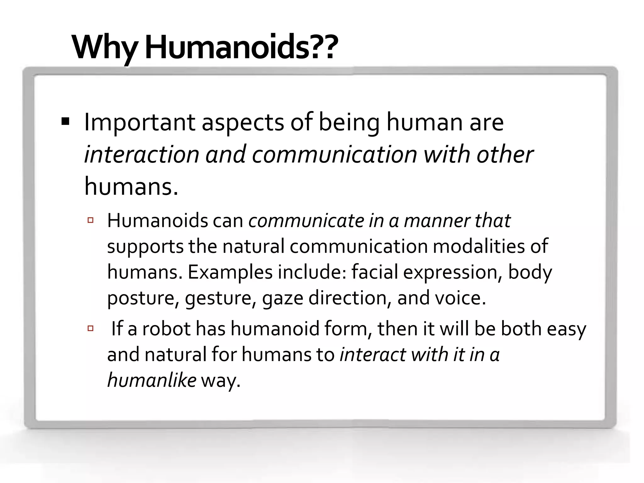 Why Humanoids??

 Important aspects of being human are
  interaction and communication with other
  humans.
   Humanoids can communicate in a manner that
    supports the natural communication modalities of
    humans. Examples include: facial expression, body
    posture, gesture, gaze direction, and voice.
   If a robot has humanoid form, then it will be both easy
    and natural for humans to interact with it in a
    humanlike way.
 