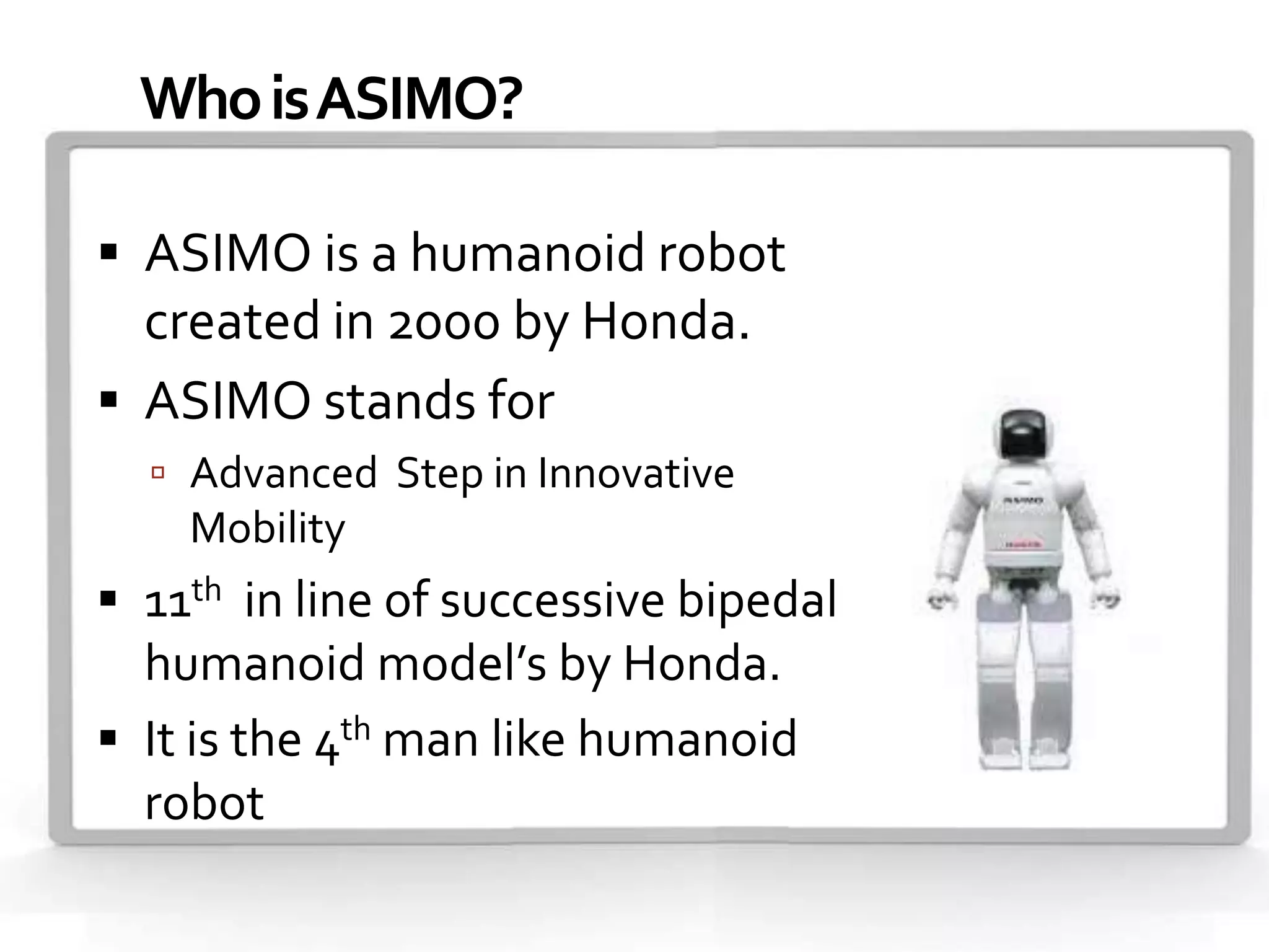 Who is ASIMO?

 ASIMO is a humanoid robot
  created in 2000 by Honda.
 ASIMO stands for
   Advanced Step in Innovative
    Mobility
 11th in line of successive bipedal
  humanoid model’s by Honda.
 It is the 4th man like humanoid
  robot.
 