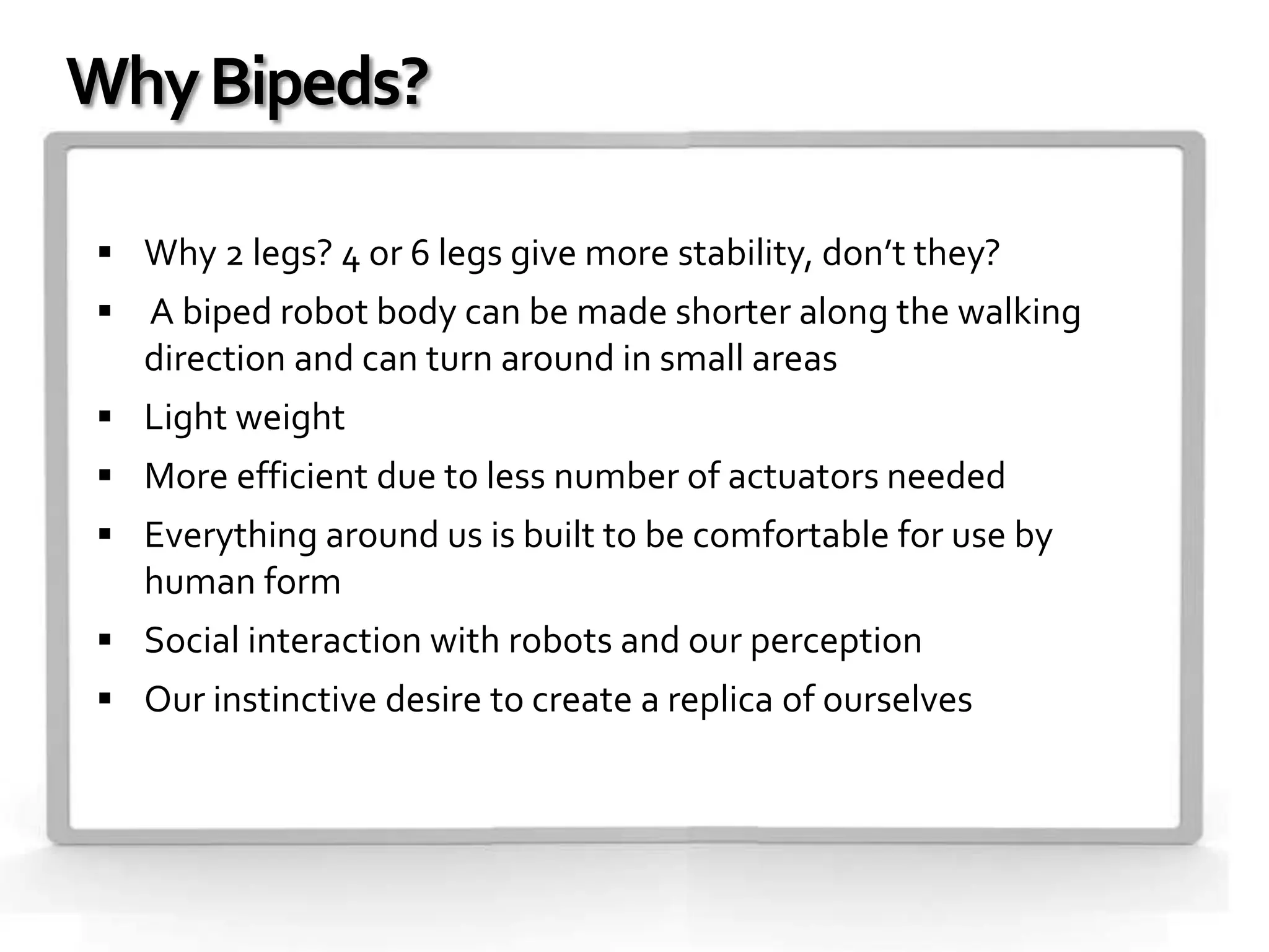 Why Bipeds?

 Why 2 legs? 4 or 6 legs give more stability, don’t they?
 A biped robot body can be made shorter along the walking
   direction and can turn around in small areas
 Light weight
 More efficient due to less number of actuators needed
 Everything around us is built to be comfortable for use by
   human form
 Social interaction with robots and our perception
 Our instinctive desire to create a replica of ourselves
 