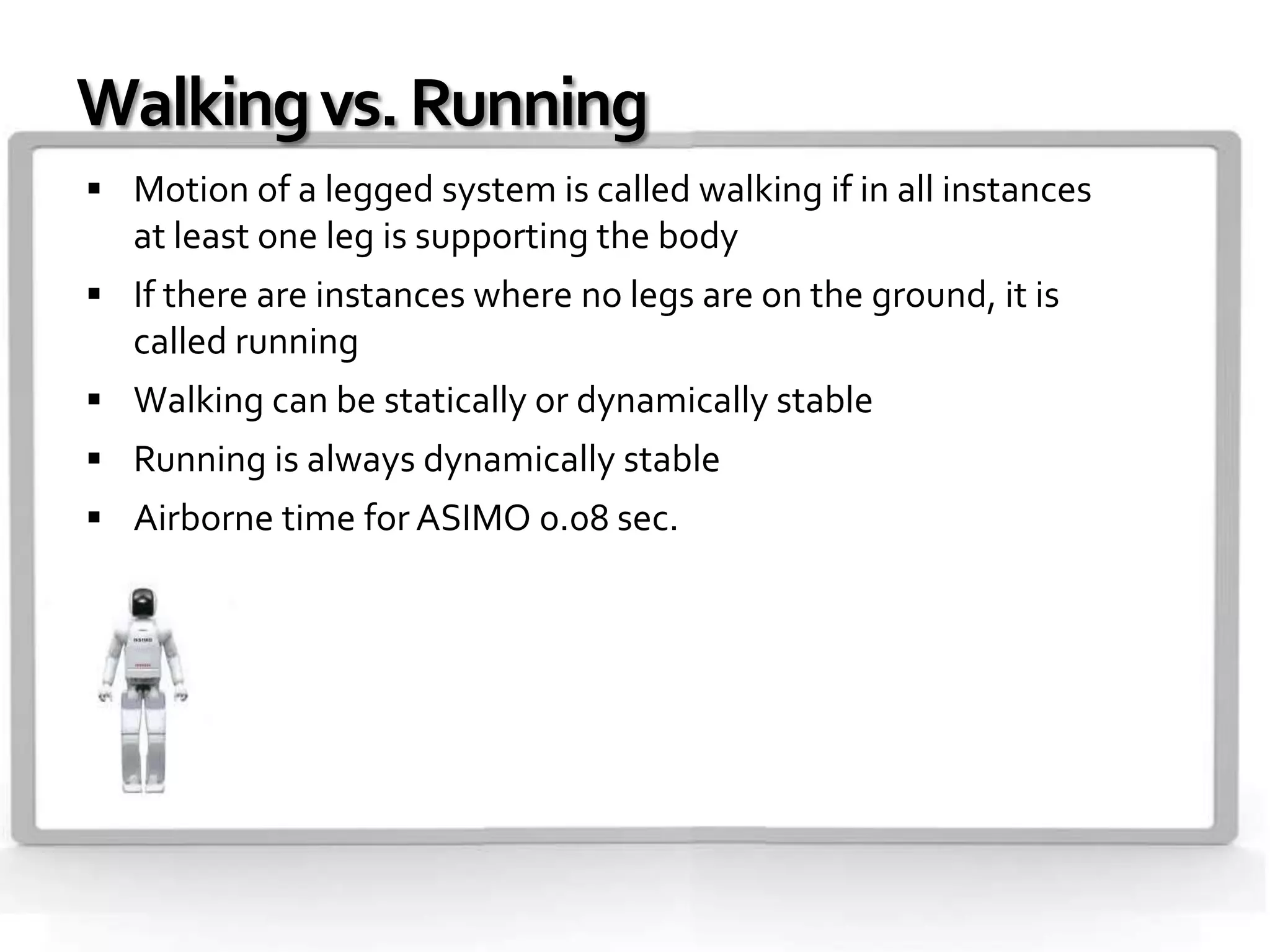 Walking vs. Running
 Motion of a legged system is called walking if in all instances
   at least one leg is supporting the body
 If there are instances where no legs are on the ground, it is
   called running
 Walking can be statically or dynamically stable
 Running is always dynamically stable
 Airborne time for ASIMO 0.08 sec.
 