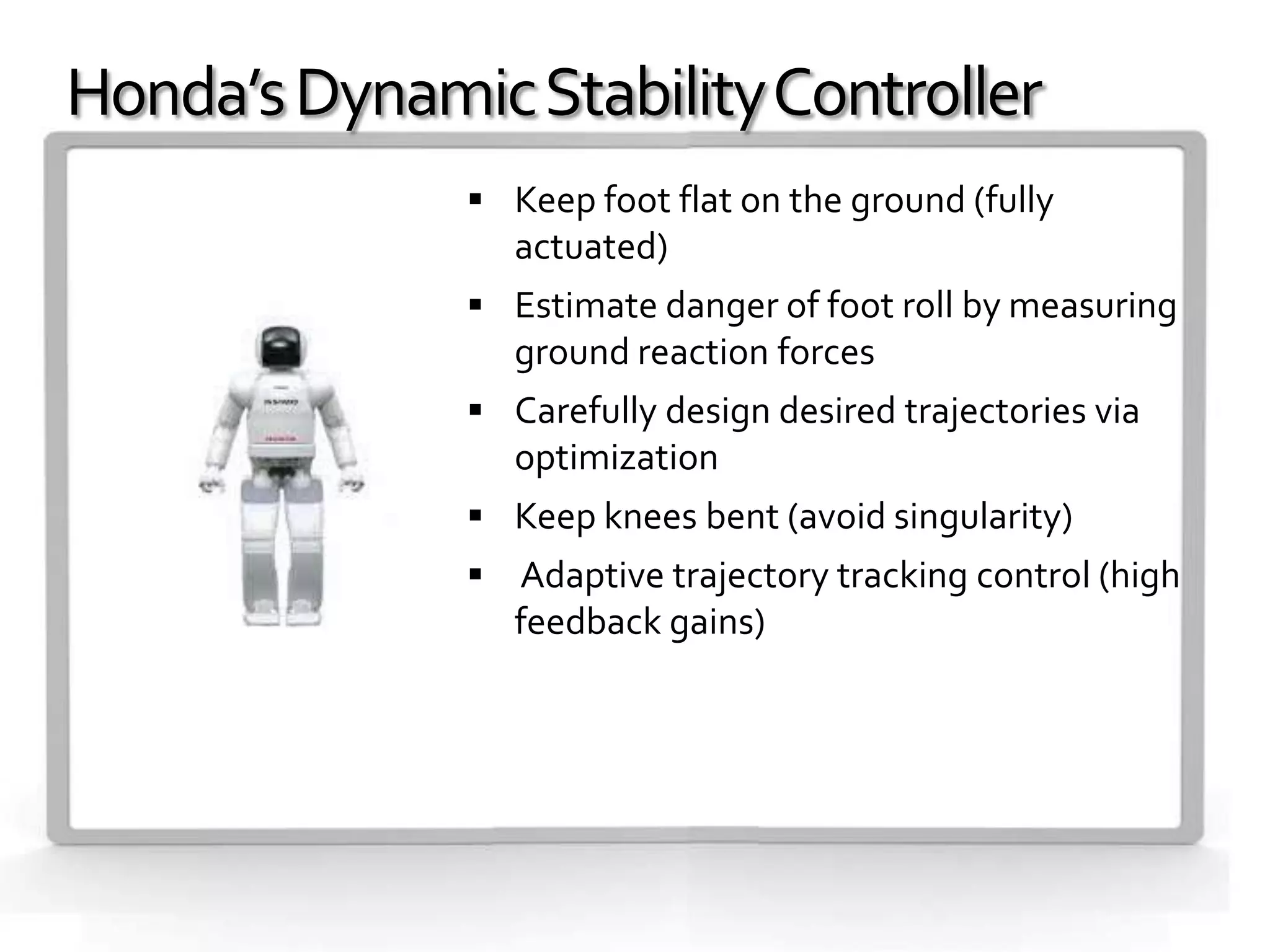 Honda’s Dynamic Stability Controller
               Keep foot flat on the ground (fully
                 actuated)
               Estimate danger of foot roll by measuring
                 ground reaction forces
               Carefully design desired trajectories via
                 optimization
               Keep knees bent (avoid singularity)
               Adaptive trajectory tracking control (high
                 feedback gains)
 