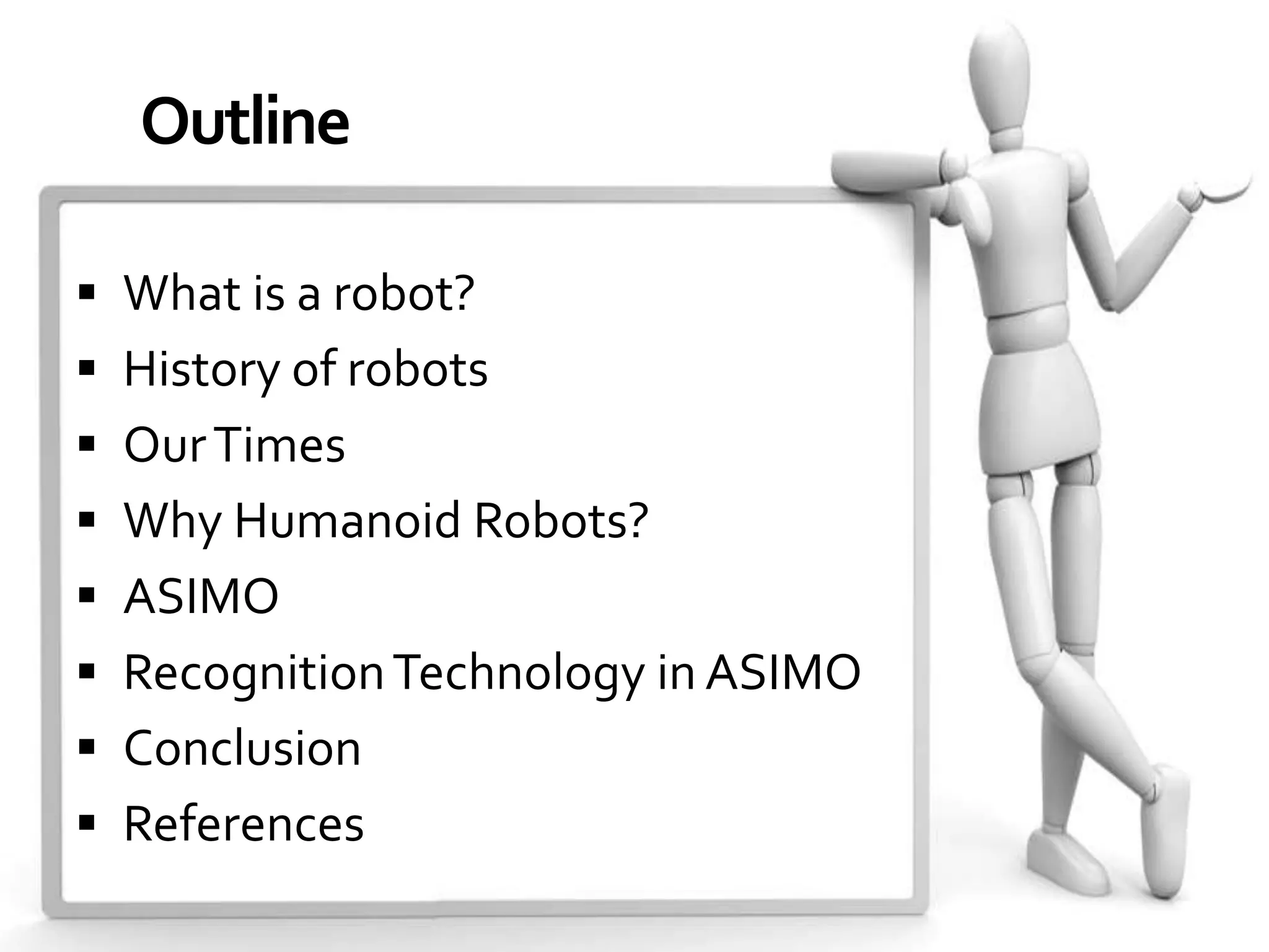 Outline

 What is a robot?
 History of robots
 Our Times
 Why Humanoid Robots?
 ASIMO
 Recognition Technology in ASIMO
 Conclusion
 References
 