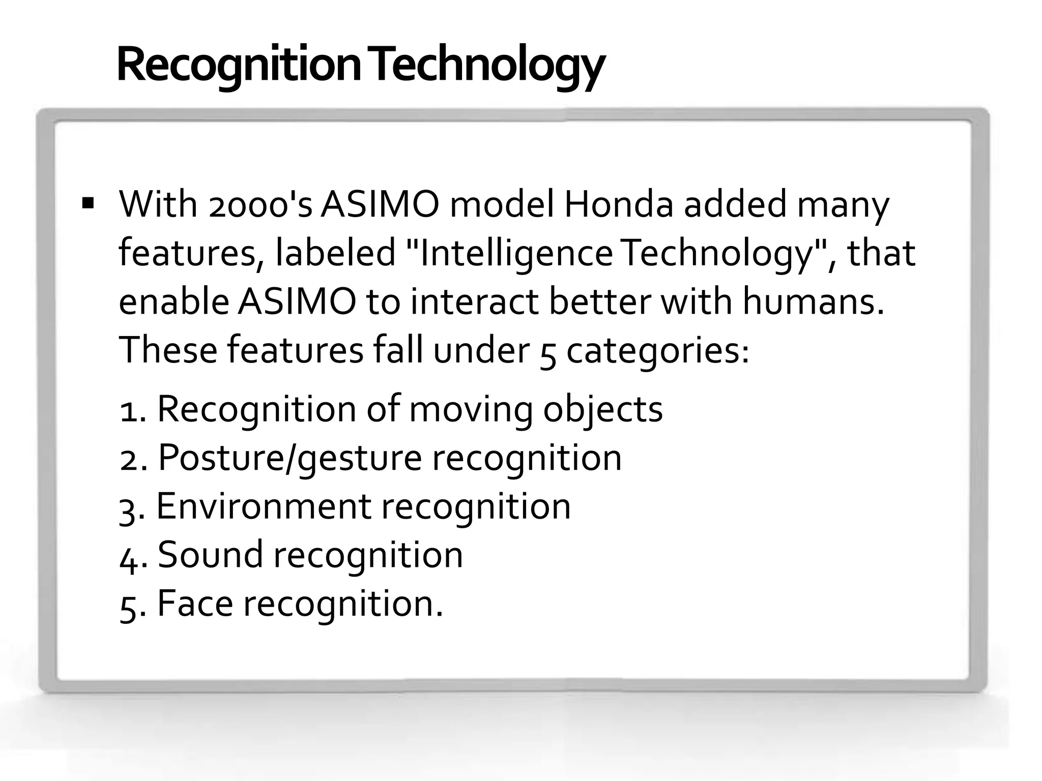Recognition Technology

 With 2000's ASIMO model Honda added many
  features, labeled "Intelligence Technology", that
  enable ASIMO to interact better with humans.
  These features fall under 5 categories:
  1. Recognition of moving objects
  2. Posture/gesture recognition
  3. Environment recognition
  4. Sound recognition
  5. Face recognition.
 