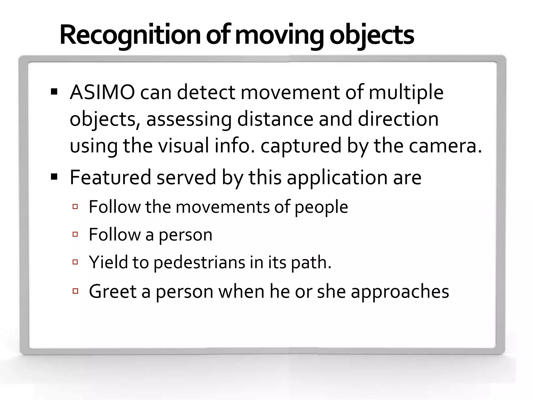 Recognition of moving objects
 ASIMO can detect movement of multiple
  objects, assessing distance and direction
  using the visual info. captured by the camera.
 Featured served by this application are
   Follow the movements of people
   Follow a person
   Yield to pedestrians in its path.
   Greet a person when he or she approaches.
 