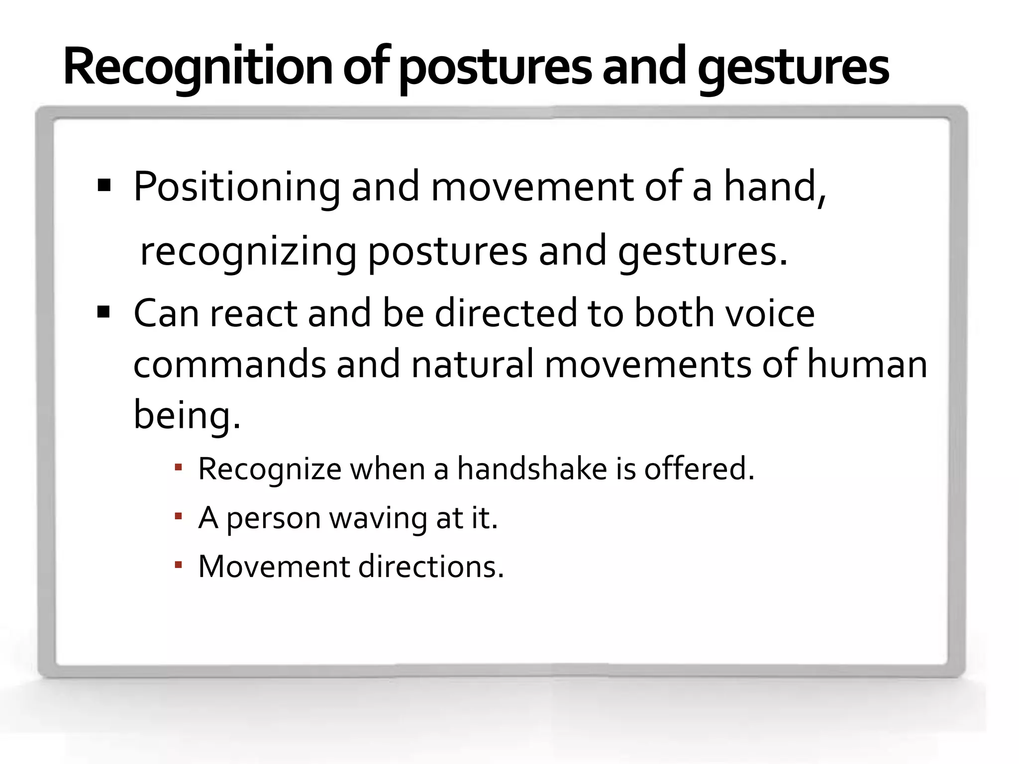 Recognition of postures and gestures

  Positioning and movement of a hand,
   recognizing postures and gestures.
  Can react and be directed to both voice
   commands and natural movements of human
   being.
      Recognize when a handshake is offered.
      A person waving at it.
      Movement directions.
 