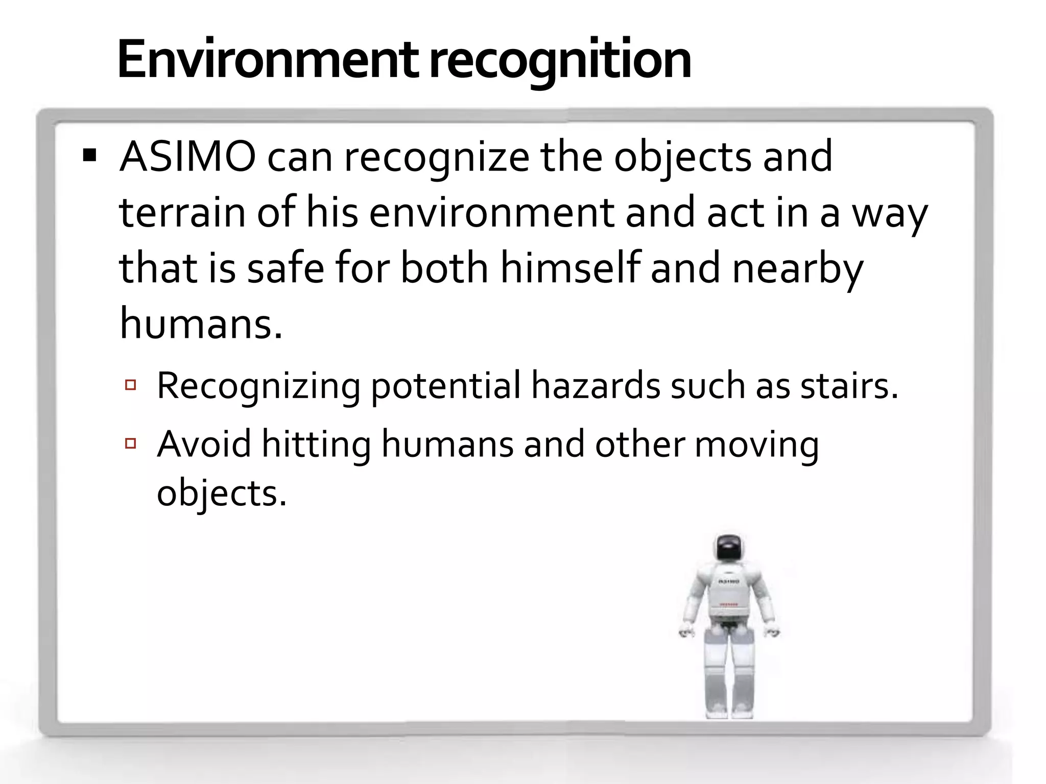 Environment recognition
 ASIMO can recognize the objects and
 terrain of his environment and act in a way
 that is safe for both himself and nearby
 humans.
   Recognizing potential hazards such as stairs.
   Avoid hitting humans and other moving
   objects.
 