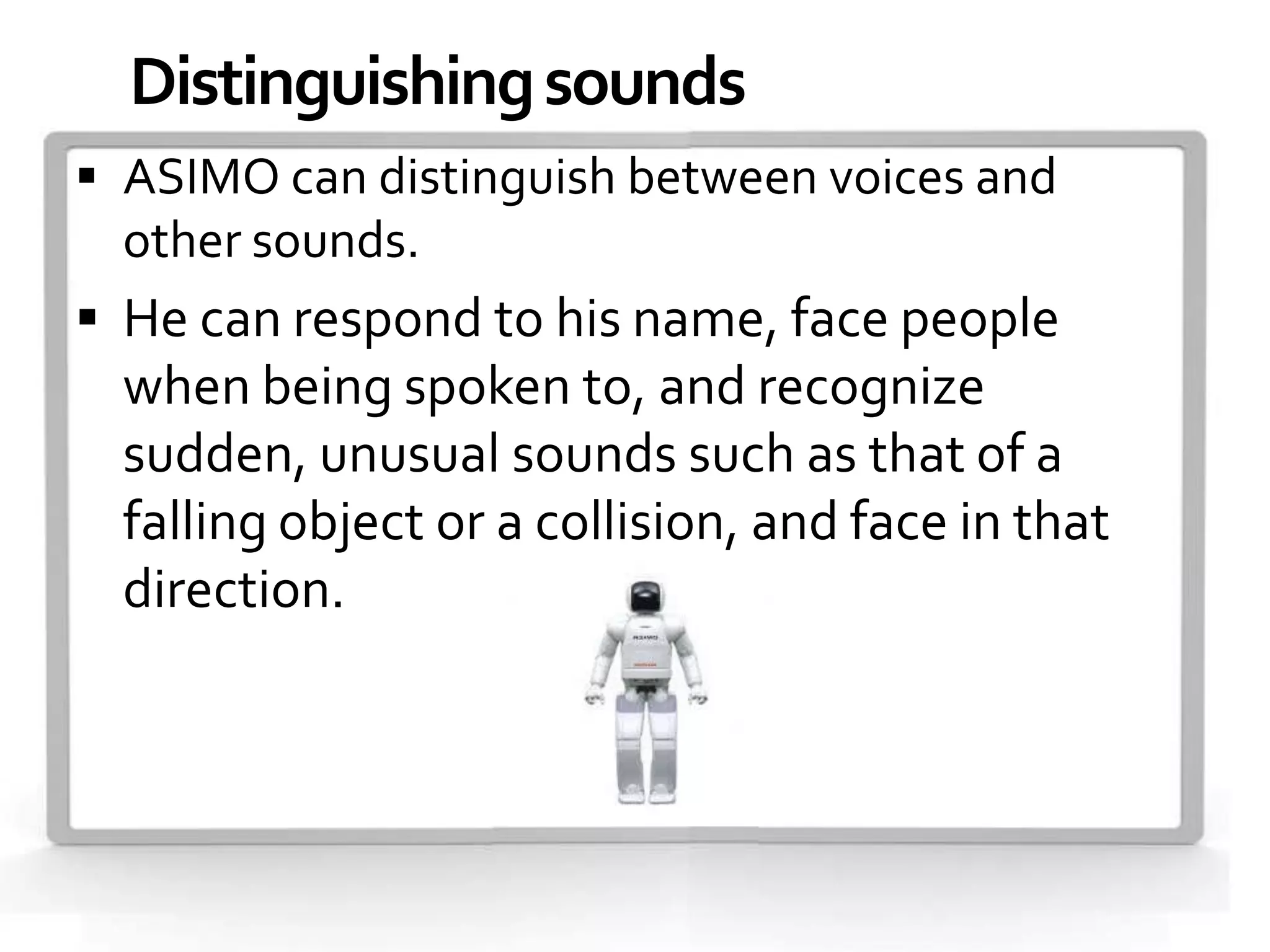 Distinguishing sounds
 ASIMO can distinguish between voices and
  other sounds.
 He can respond to his name, face people
  when being spoken to, and recognize
  sudden, unusual sounds such as that of a
  falling object or a collision, and face in that
  direction.
 