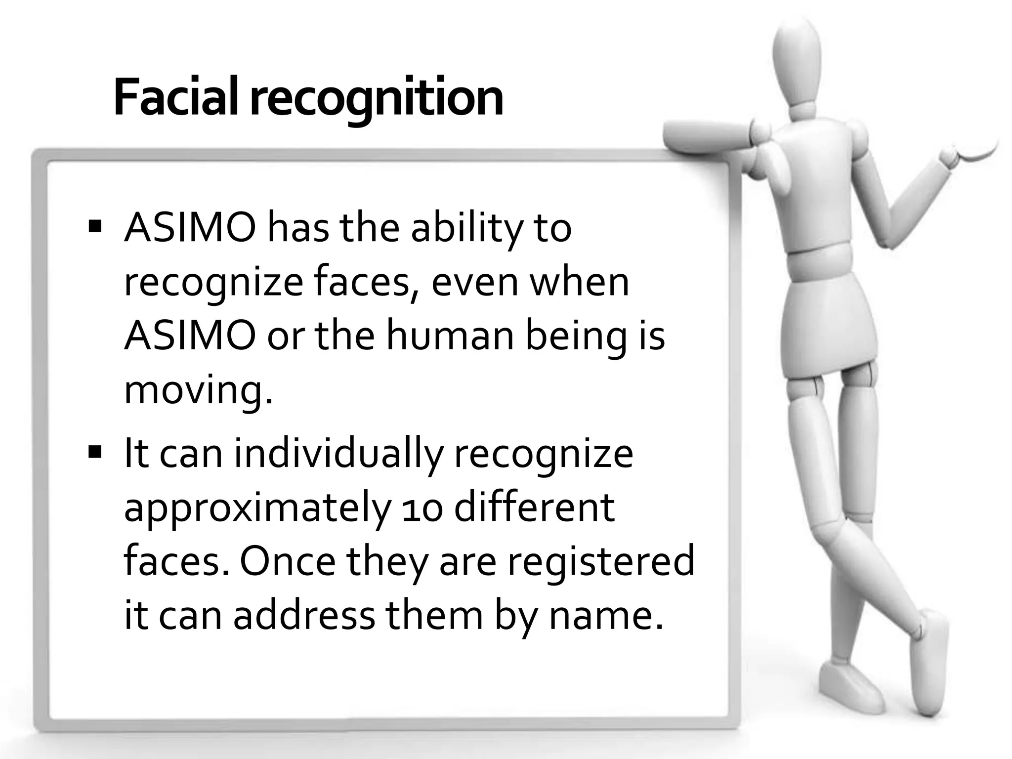 Facial recognition

 ASIMO has the ability to
  recognize faces, even when
  ASIMO or the human being is
  moving.
 It can individually recognize
  approximately 10 different
  faces. Once they are registered
  it can address them by name.
 