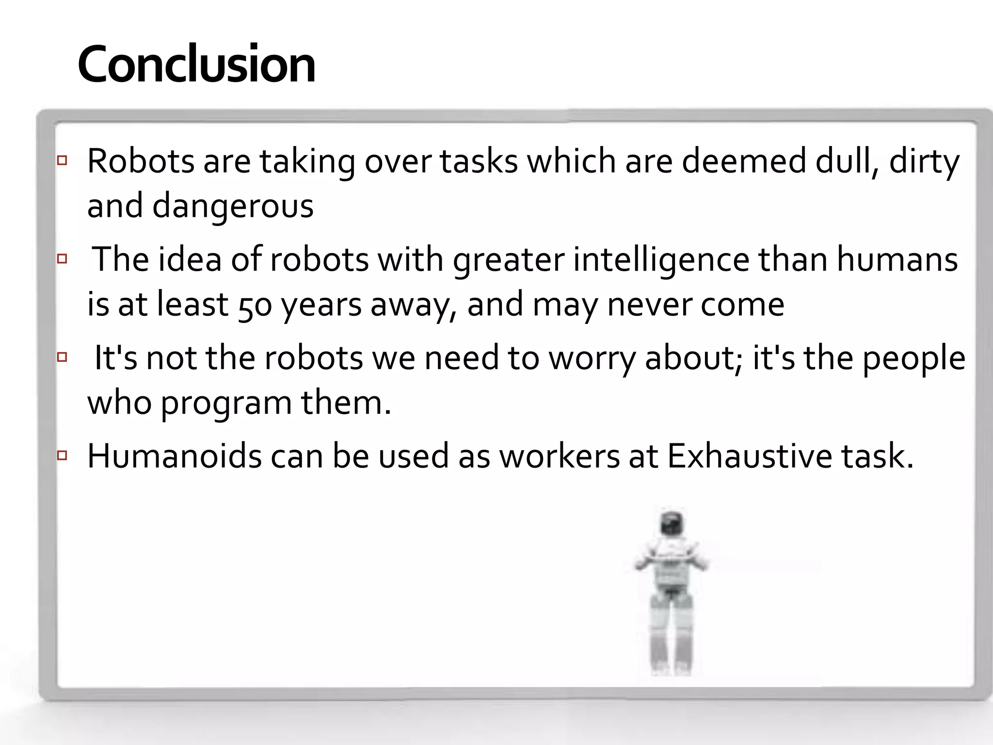 Conclusion
 Robots are taking over tasks which are deemed dull, dirty
  and dangerous
 The idea of robots with greater intelligence than humans
  is at least 50 years away, and may never come
 It's not the robots we need to worry about; it's the people
  who program them.
 Humanoids can be used as workers at Exhaustive task.
 
