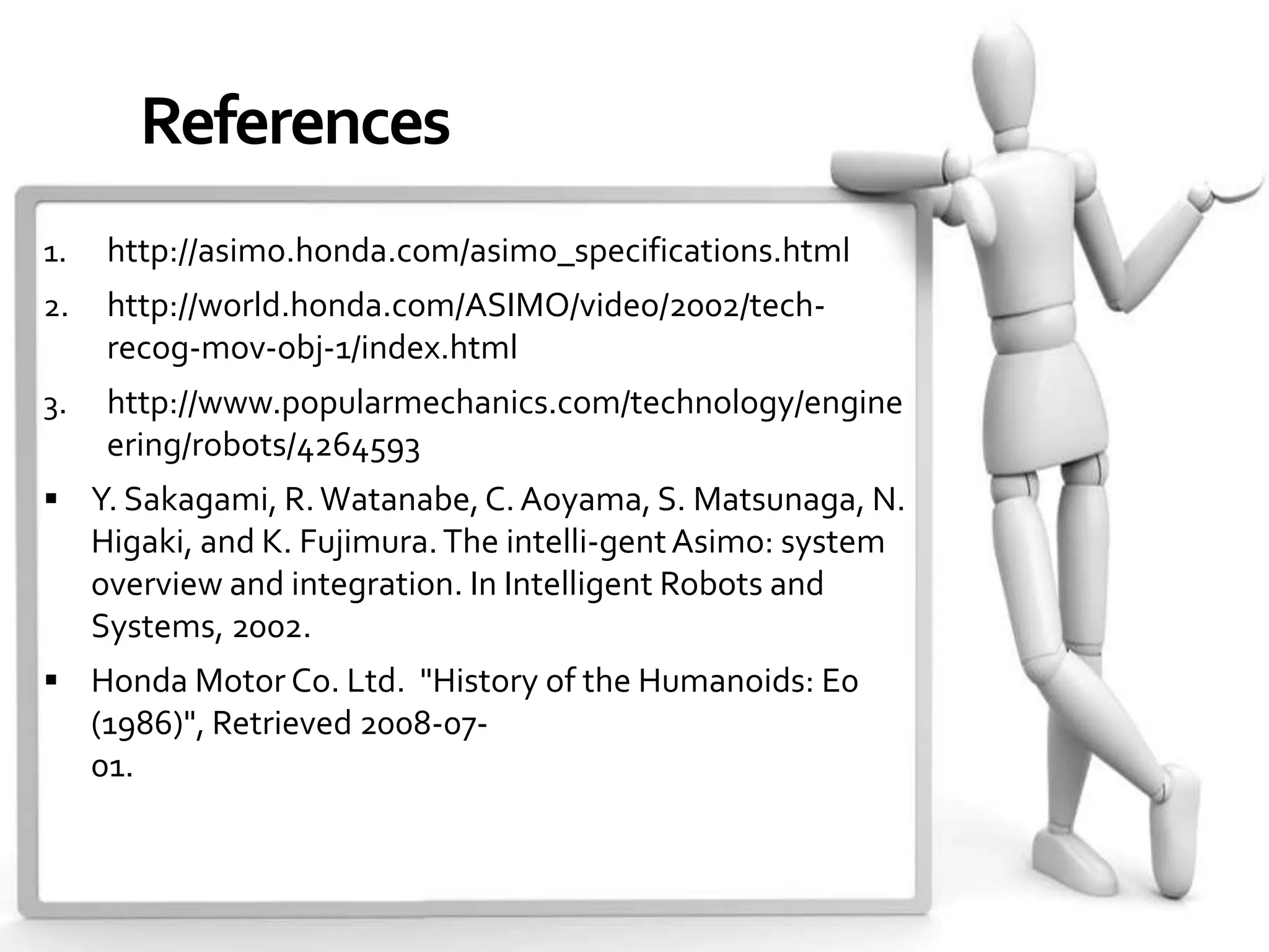 References
1.    http://asimo.honda.com/asimo_specifications.html
2.    http://world.honda.com/ASIMO/video/2002/tech-
      recog-mov-obj-1/index.html
3.    http://www.popularmechanics.com/technology/engine
      ering/robots/4264593
 Y. Sakagami, R. Watanabe, C. Aoyama, S. Matsunaga, N.
     Higaki, and K. Fujimura. The intelli-gent Asimo: system
     overview and integration. In Intelligent Robots and
     Systems, 2002.
 Honda Motor Co. Ltd. "History of the Humanoids: E0
     (1986)", Retrieved 2008-07-
     01.
 