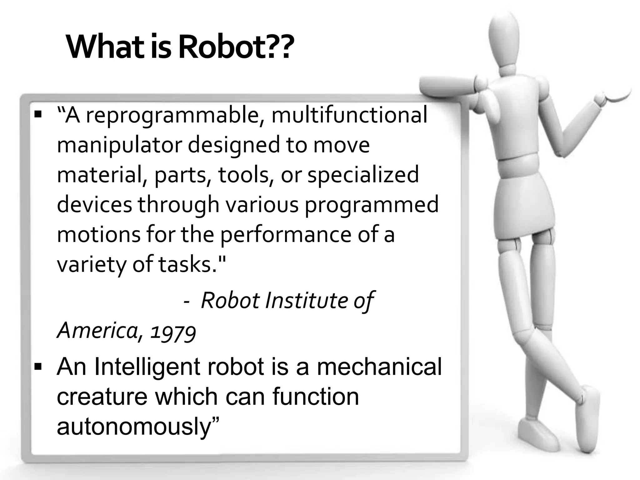 What is Robot??
 “A reprogrammable, multifunctional
  manipulator designed to move
  material, parts, tools, or specialized
  devices through various programmed
  motions for the performance of a
  variety of tasks."
               - Robot Institute of
  America, 1979
 An Intelligent robot is a mechanical
  creature which can function
  autonomously”
 