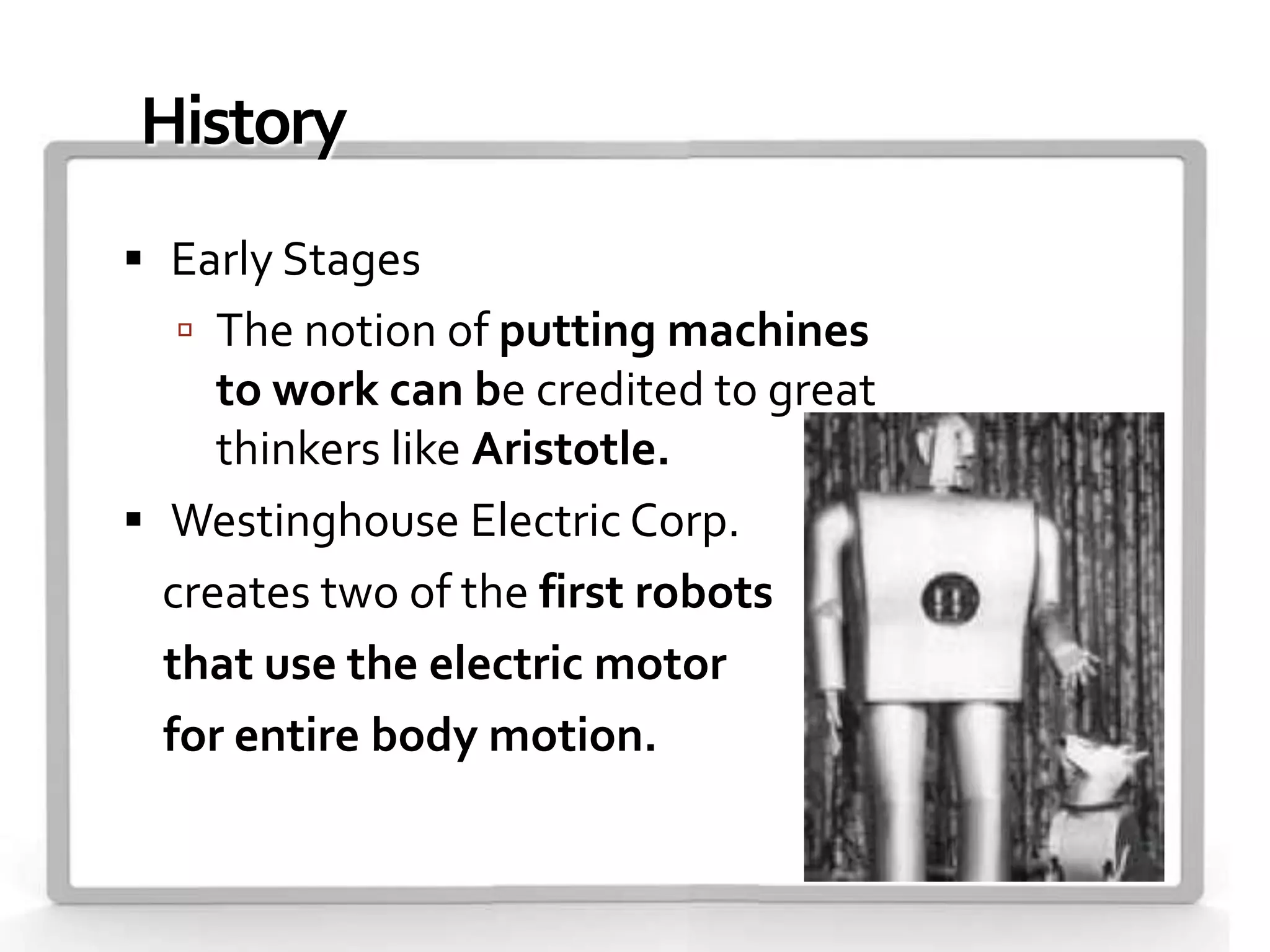 History
 Early Stages
   The notion of putting machines
     to work can be credited to great
     thinkers like Aristotle.
 Westinghouse Electric Corp.
  creates two of the first robots
  that use the electric motor
  for entire body motion.
 
