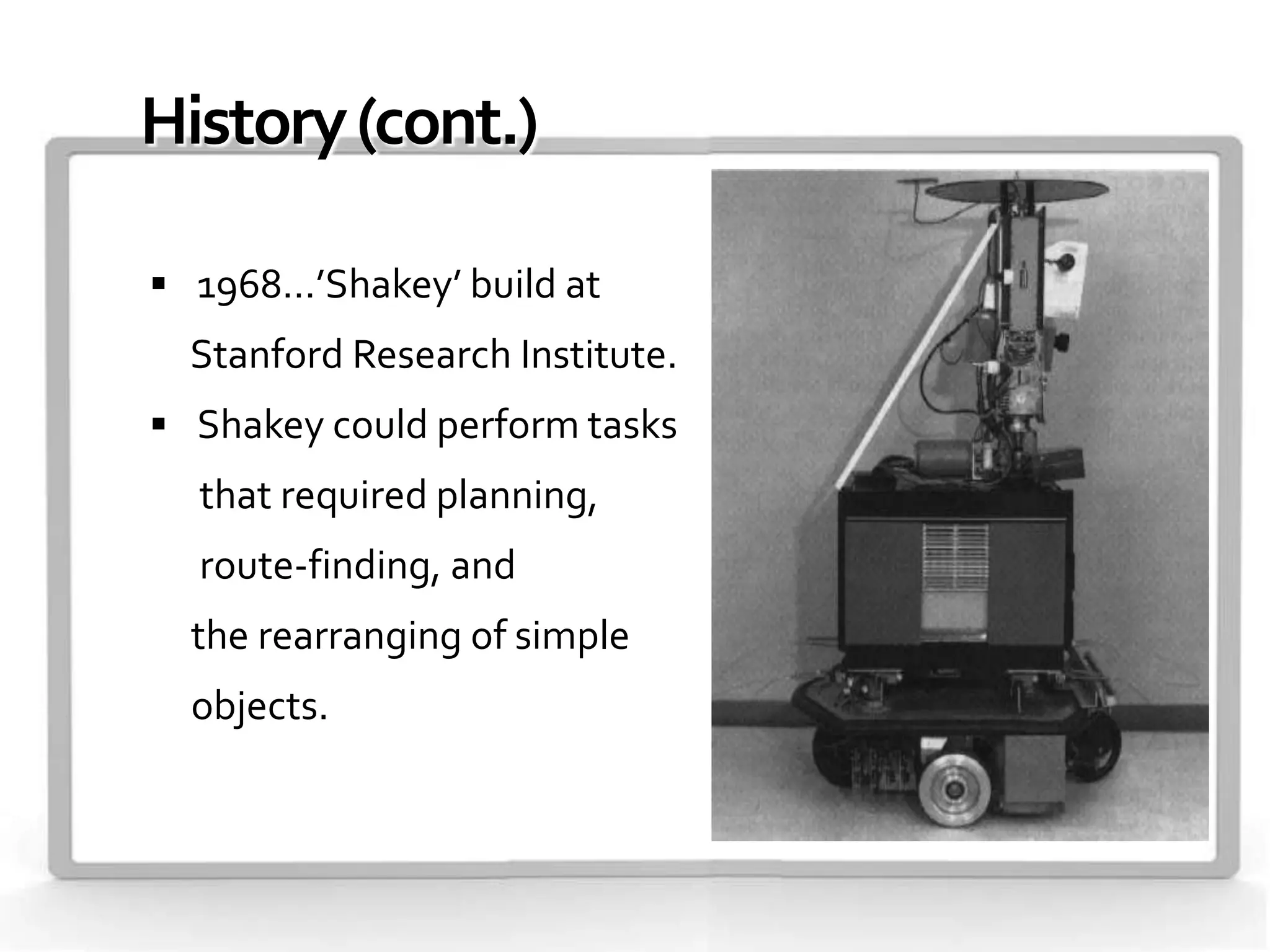 History (cont.)

 1968…’Shakey’ build at
  Stanford Research Institute.
 Shakey could perform tasks
  that required planning,
  route-finding, and
  the rearranging of simple
  objects.
 