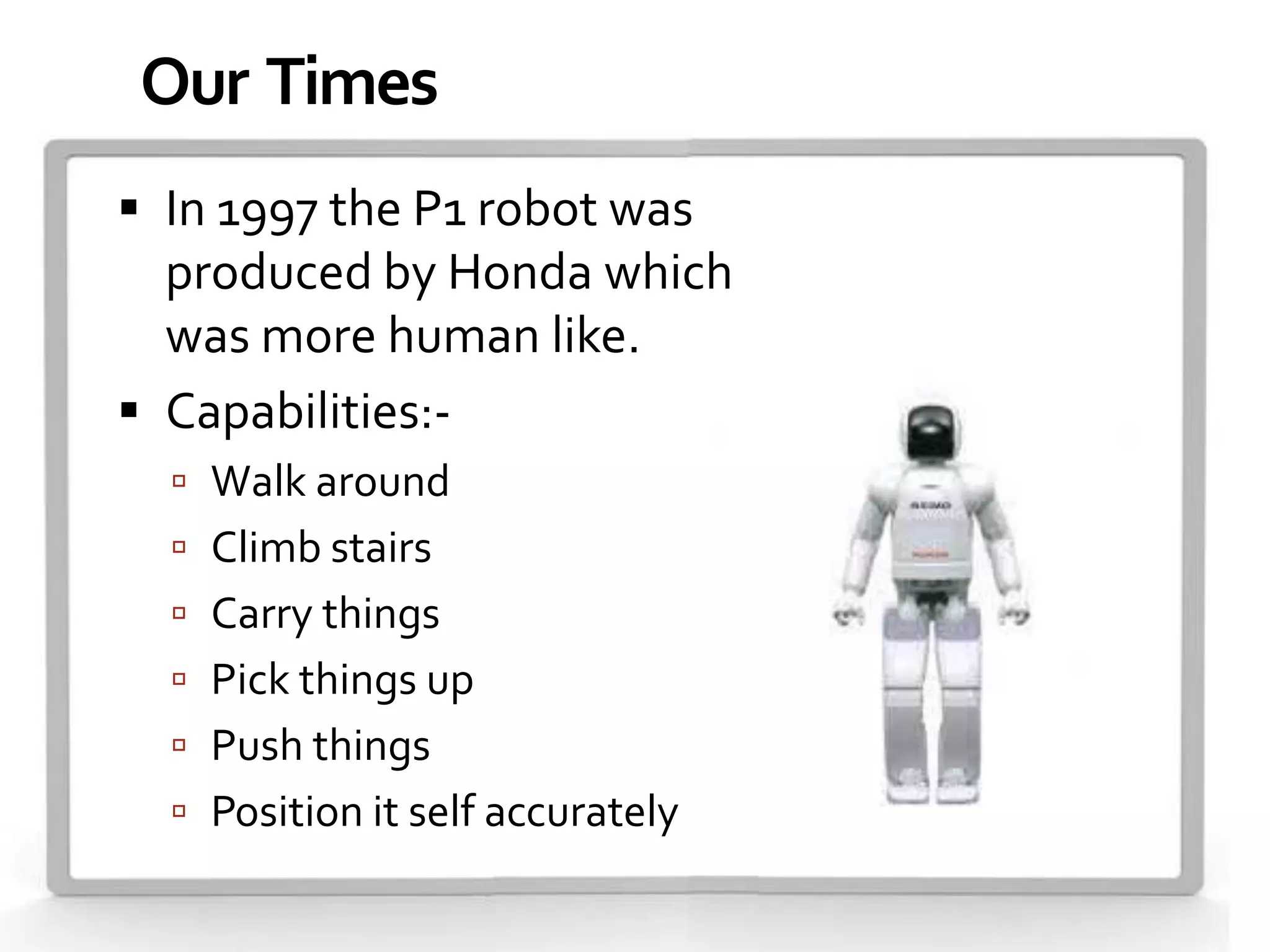 Our Times
 In 1997 the P1 robot was
  produced by Honda which
  was more human like.
 Capabilities:-
   Walk around
   Climb stairs
   Carry things
   Pick things up
   Push things
   Position it self accurately
 