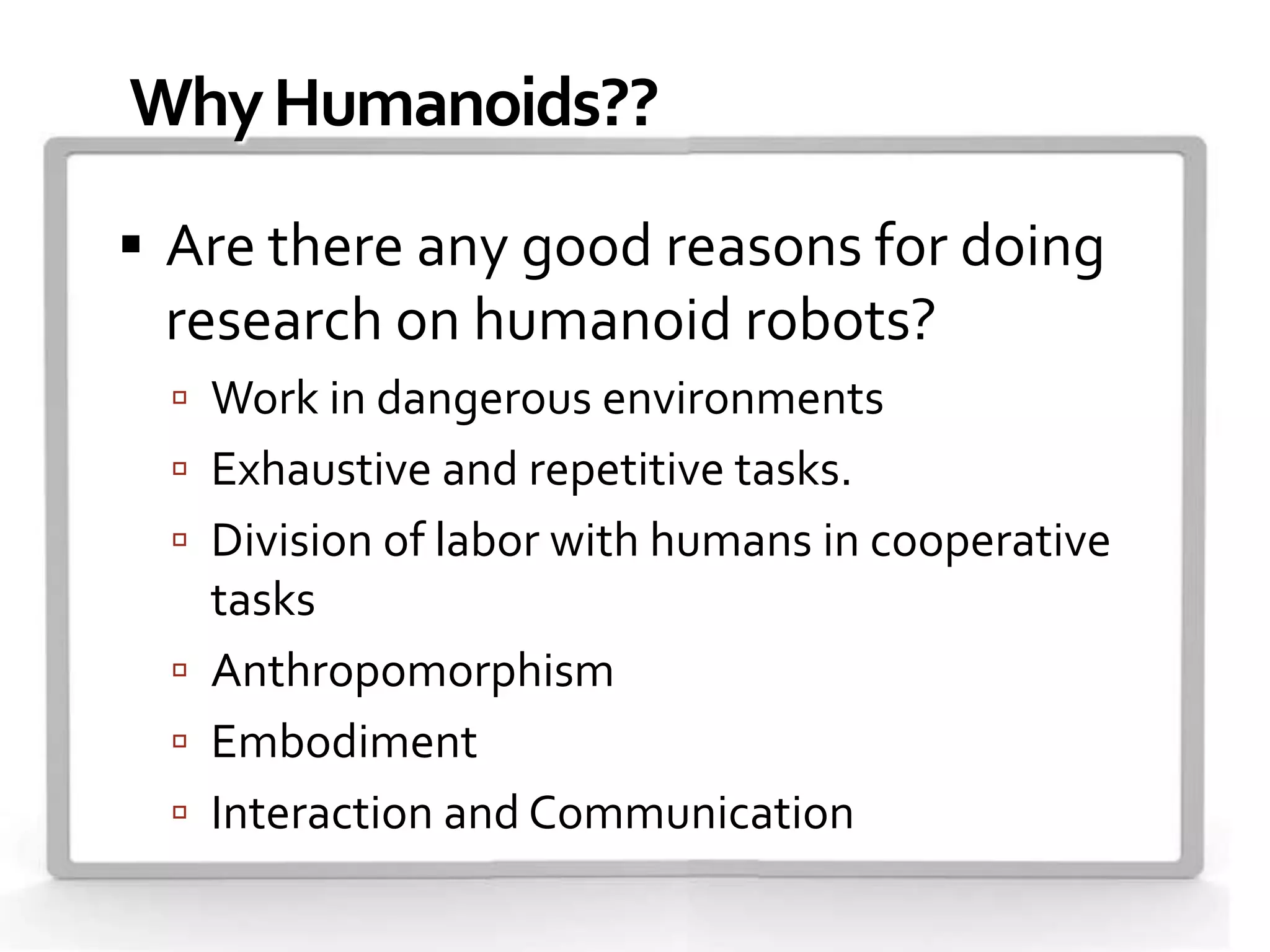Why Humanoids??
 Are there any good reasons for doing
 research on humanoid robots?
   Work in dangerous environments
   Exhaustive and repetitive tasks.
   Division of labor with humans in cooperative
    tasks
   Anthropomorphism
   Embodiment
   Interaction and Communication
 
