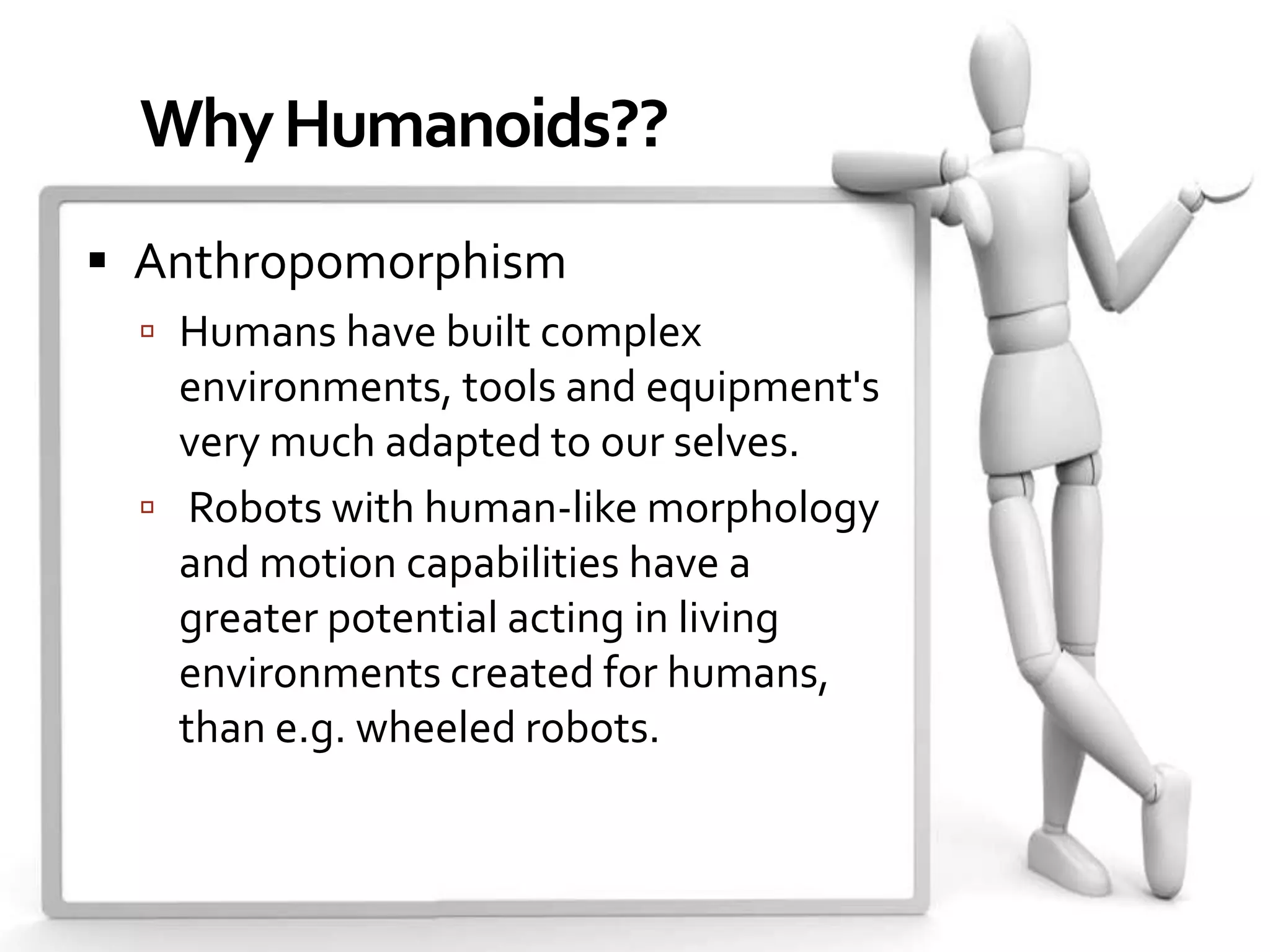 Why Humanoids??
 Anthropomorphism
   Humans have built complex
    environments, tools and equipment's
    very much adapted to our selves.
   Robots with human-like morphology
    and motion capabilities have a
    greater potential acting in living
    environments created for humans,
    than e.g. wheeled robots.
 