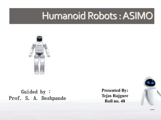 Humanoid Robots : ASIMO




     Guided by :        Presented By:
                        Tejas Rajgure
Prof. S. A. Deshpande    Roll no. 48
 