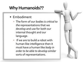 Why Humanoids??
 Embodiment
  The form of our bodies is critical to
   the representations that we
   develop and use for both our
   internal thought and our
   language.
  If we are to build a robot with
   human like intelligence then it
   must have a human like body in
   order to be able to develop similar
   sorts of representations.
 