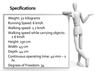 Specifications

Weight: 52 kilograms
Running Speed: 6 km/h
Walking speed: 2.7 km/h
Walking speed while carrying objects:
  1.6 km/h
Height: 130 cm
Width: 45 cm
Depth: 44 cm
Continuous operating time: 40 min – 1
  hr.
Degrees of Freedom: 34
 