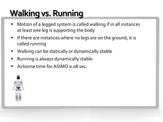 Walking vs. Running
 Motion of a legged system is called walking if in all instances
   at least one leg is supporting the body
 If there are instances where no legs are on the ground, it is
   called running
 Walking can be statically or dynamically stable
 Running is always dynamically stable
 Airborne time for ASIMO 0.08 sec.
 