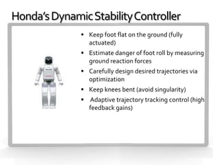 Honda’s Dynamic Stability Controller
               Keep foot flat on the ground (fully
                 actuated)
               Estimate danger of foot roll by measuring
                 ground reaction forces
               Carefully design desired trajectories via
                 optimization
               Keep knees bent (avoid singularity)
               Adaptive trajectory tracking control (high
                 feedback gains)
 