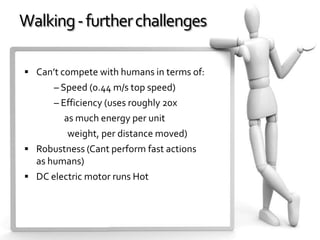 Walking - further challenges

 Can’t compete with humans in terms of:
      – Speed (0.44 m/s top speed)
      – Efficiency (uses roughly 20x
         as much energy per unit
         weight, per distance moved)
 Robustness (Cant perform fast actions
  as humans)
 DC electric motor runs Hot
 