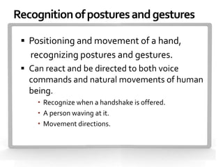 Recognition of postures and gestures

  Positioning and movement of a hand,
   recognizing postures and gestures.
  Can react and be directed to both voice
   commands and natural movements of human
   being.
      Recognize when a handshake is offered.
      A person waving at it.
      Movement directions.
 