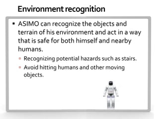 Environment recognition
 ASIMO can recognize the objects and
 terrain of his environment and act in a way
 that is safe for both himself and nearby
 humans.
   Recognizing potential hazards such as stairs.
   Avoid hitting humans and other moving
   objects.
 