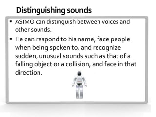 Distinguishing sounds
 ASIMO can distinguish between voices and
  other sounds.
 He can respond to his name, face people
  when being spoken to, and recognize
  sudden, unusual sounds such as that of a
  falling object or a collision, and face in that
  direction.
 