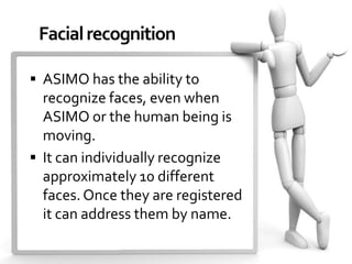 Facial recognition

 ASIMO has the ability to
  recognize faces, even when
  ASIMO or the human being is
  moving.
 It can individually recognize
  approximately 10 different
  faces. Once they are registered
  it can address them by name.
 