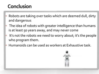 Conclusion
 Robots are taking over tasks which are deemed dull, dirty
  and dangerous
 The idea of robots with greater intelligence than humans
  is at least 50 years away, and may never come
 It's not the robots we need to worry about; it's the people
  who program them.
 Humanoids can be used as workers at Exhaustive task.
 