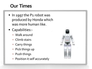 Our Times
 In 1997 the P1 robot was
  produced by Honda which
  was more human like.
 Capabilities:-
   Walk around
   Climb stairs
   Carry things
   Pick things up
   Push things
   Position it self accurately
 