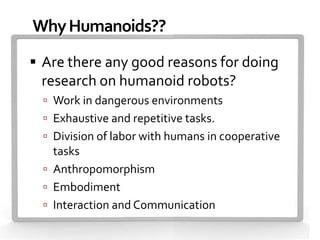 Why Humanoids??
 Are there any good reasons for doing
 research on humanoid robots?
   Work in dangerous environments
   Exhaustive and repetitive tasks.
   Division of labor with humans in cooperative
    tasks
   Anthropomorphism
   Embodiment
   Interaction and Communication
 