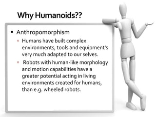 Why Humanoids??
 Anthropomorphism
   Humans have built complex
    environments, tools and equipment's
    very much adapted to our selves.
   Robots with human-like morphology
    and motion capabilities have a
    greater potential acting in living
    environments created for humans,
    than e.g. wheeled robots.
 