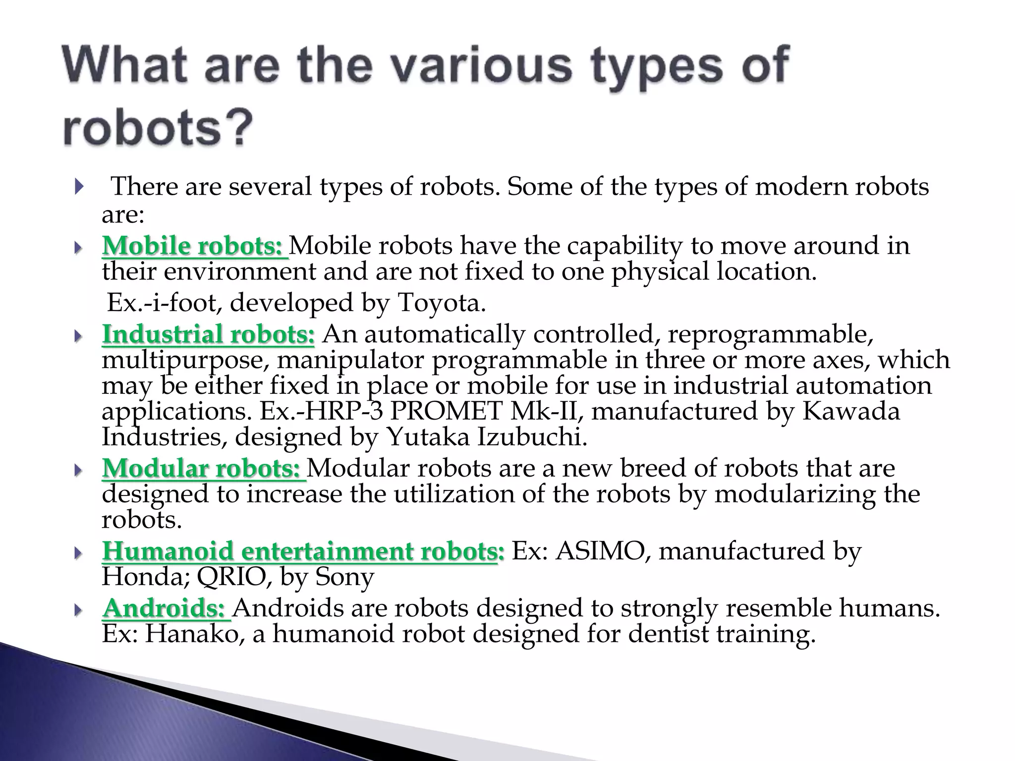  There are several types of robots. Some of the types of modern robots
are:
 Mobile robots: Mobile robots have the capability to move around in
their environment and are not fixed to one physical location.
Ex.-i-foot, developed by Toyota.
 Industrial robots: An automatically controlled, reprogrammable,
multipurpose, manipulator programmable in three or more axes, which
may be either fixed in place or mobile for use in industrial automation
applications. Ex.-HRP-3 PROMET Mk-II, manufactured by Kawada
Industries, designed by Yutaka Izubuchi.
 Modular robots: Modular robots are a new breed of robots that are
designed to increase the utilization of the robots by modularizing the
robots.
 Humanoid entertainment robots: Ex: ASIMO, manufactured by
Honda; QRIO, by Sony
 Androids: Androids are robots designed to strongly resemble humans.
Ex: Hanako, a humanoid robot designed for dentist training.
 