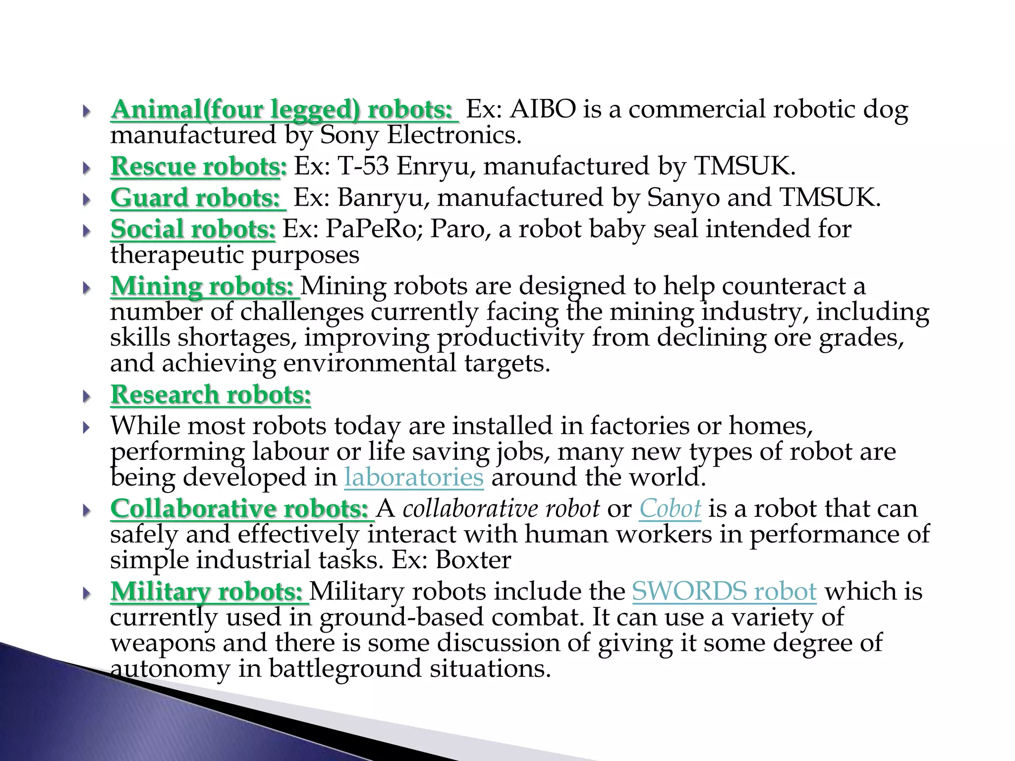  Animal(four legged) robots: Ex: AIBO is a commercial robotic dog
manufactured by Sony Electronics.
 Rescue robots: Ex: T-53 Enryu, manufactured by TMSUK.
 Guard robots: Ex: Banryu, manufactured by Sanyo and TMSUK.
 Social robots: Ex: PaPeRo; Paro, a robot baby seal intended for
therapeutic purposes
 Mining robots: Mining robots are designed to help counteract a
number of challenges currently facing the mining industry, including
skills shortages, improving productivity from declining ore grades,
and achieving environmental targets.
 Research robots:
 While most robots today are installed in factories or homes,
performing labour or life saving jobs, many new types of robot are
being developed in laboratories around the world.
 Collaborative robots: A collaborative robot or Cobot is a robot that can
safely and effectively interact with human workers in performance of
simple industrial tasks. Ex: Boxter
 Military robots: Military robots include the SWORDS robot which is
currently used in ground-based combat. It can use a variety of
weapons and there is some discussion of giving it some degree of
autonomy in battleground situations.
 