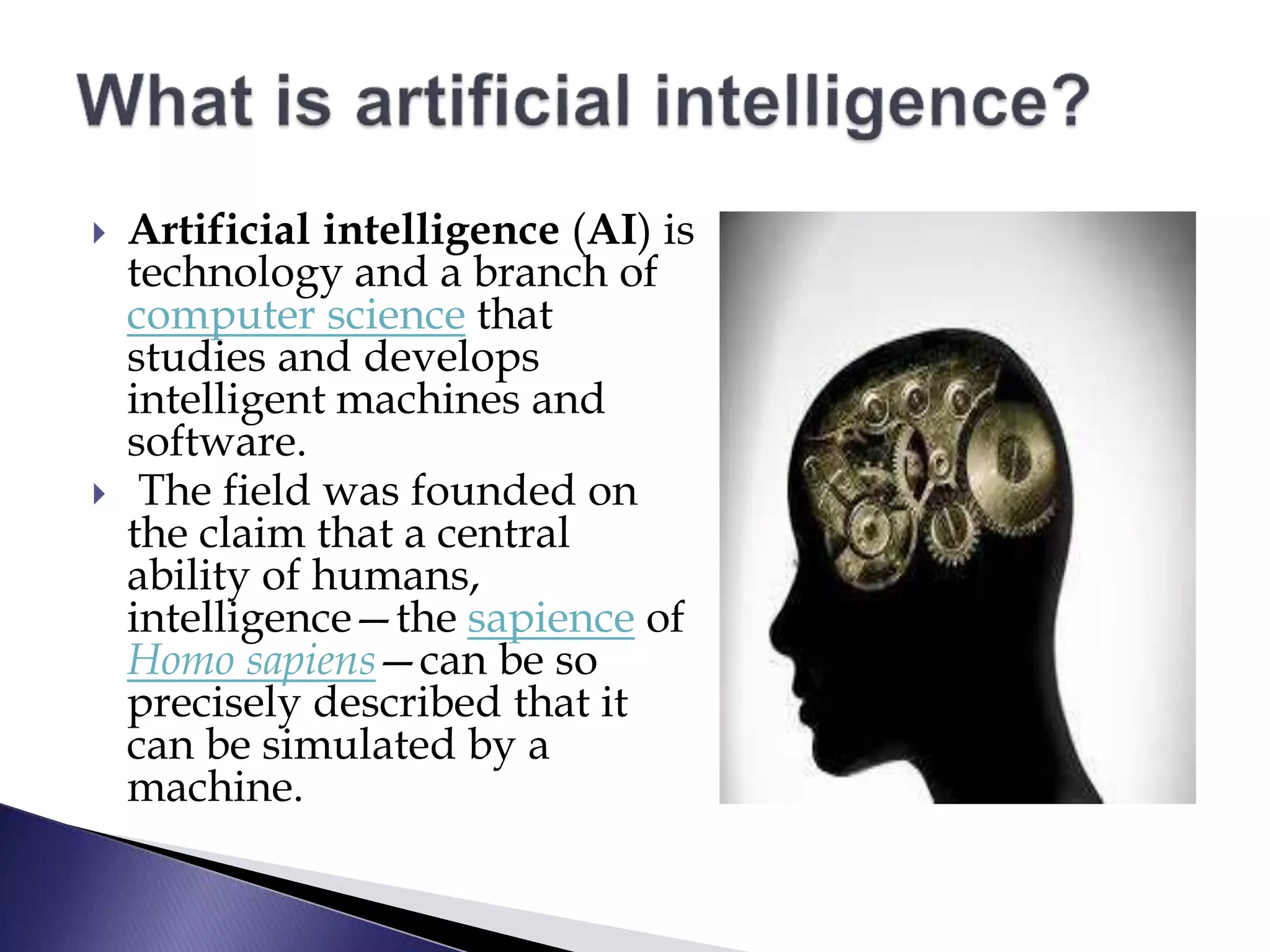  Artificial intelligence (AI) is
technology and a branch of
computer science that
studies and develops
intelligent machines and
software.
 The field was founded on
the claim that a central
ability of humans,
intelligence—the sapience of
Homo sapiens—can be so
precisely described that it
can be simulated by a
machine.
 
