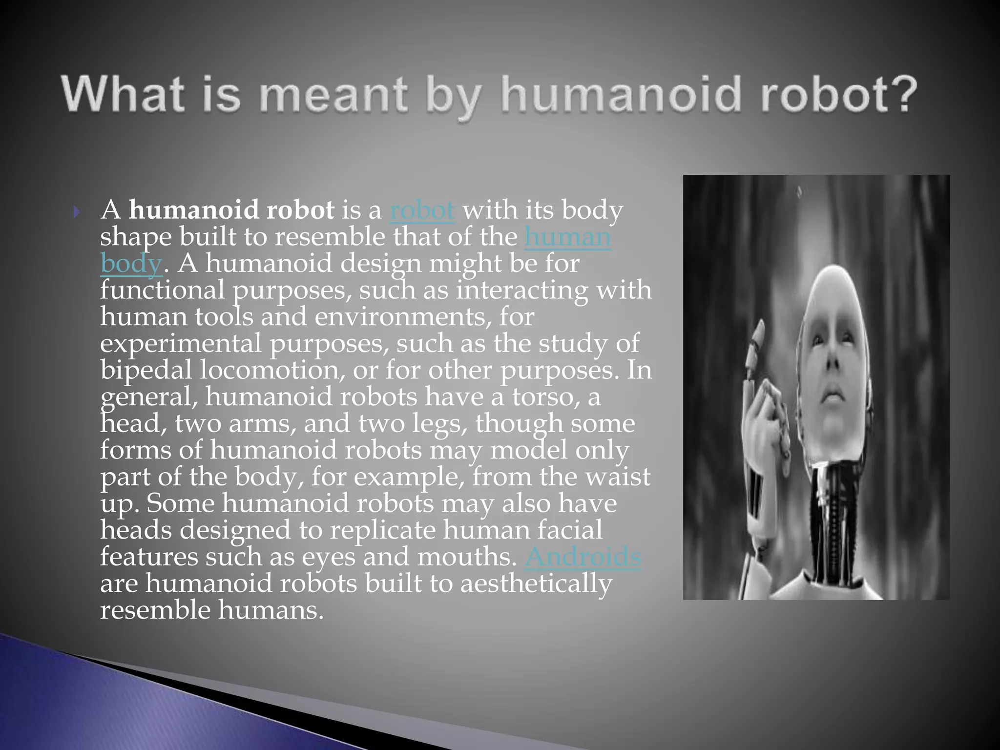  A humanoid robot is a robot with its body
shape built to resemble that of the human
body. A humanoid design might be for
functional purposes, such as interacting with
human tools and environments, for
experimental purposes, such as the study of
bipedal locomotion, or for other purposes. In
general, humanoid robots have a torso, a
head, two arms, and two legs, though some
forms of humanoid robots may model only
part of the body, for example, from the waist
up. Some humanoid robots may also have
heads designed to replicate human facial
features such as eyes and mouths. Androids
are humanoid robots built to aesthetically
resemble humans.
 