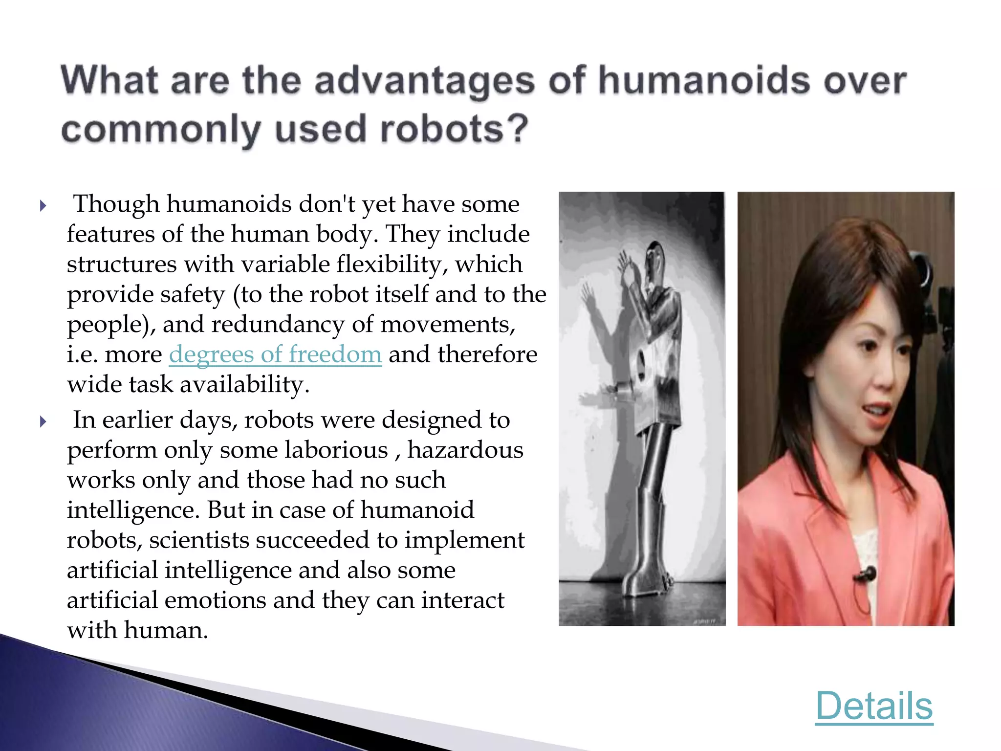  Though humanoids don't yet have some
features of the human body. They include
structures with variable flexibility, which
provide safety (to the robot itself and to the
people), and redundancy of movements,
i.e. more degrees of freedom and therefore
wide task availability.
 In earlier days, robots were designed to
perform only some laborious , hazardous
works only and those had no such
intelligence. But in case of humanoid
robots, scientists succeeded to implement
artificial intelligence and also some
artificial emotions and they can interact
with human.
Details
 