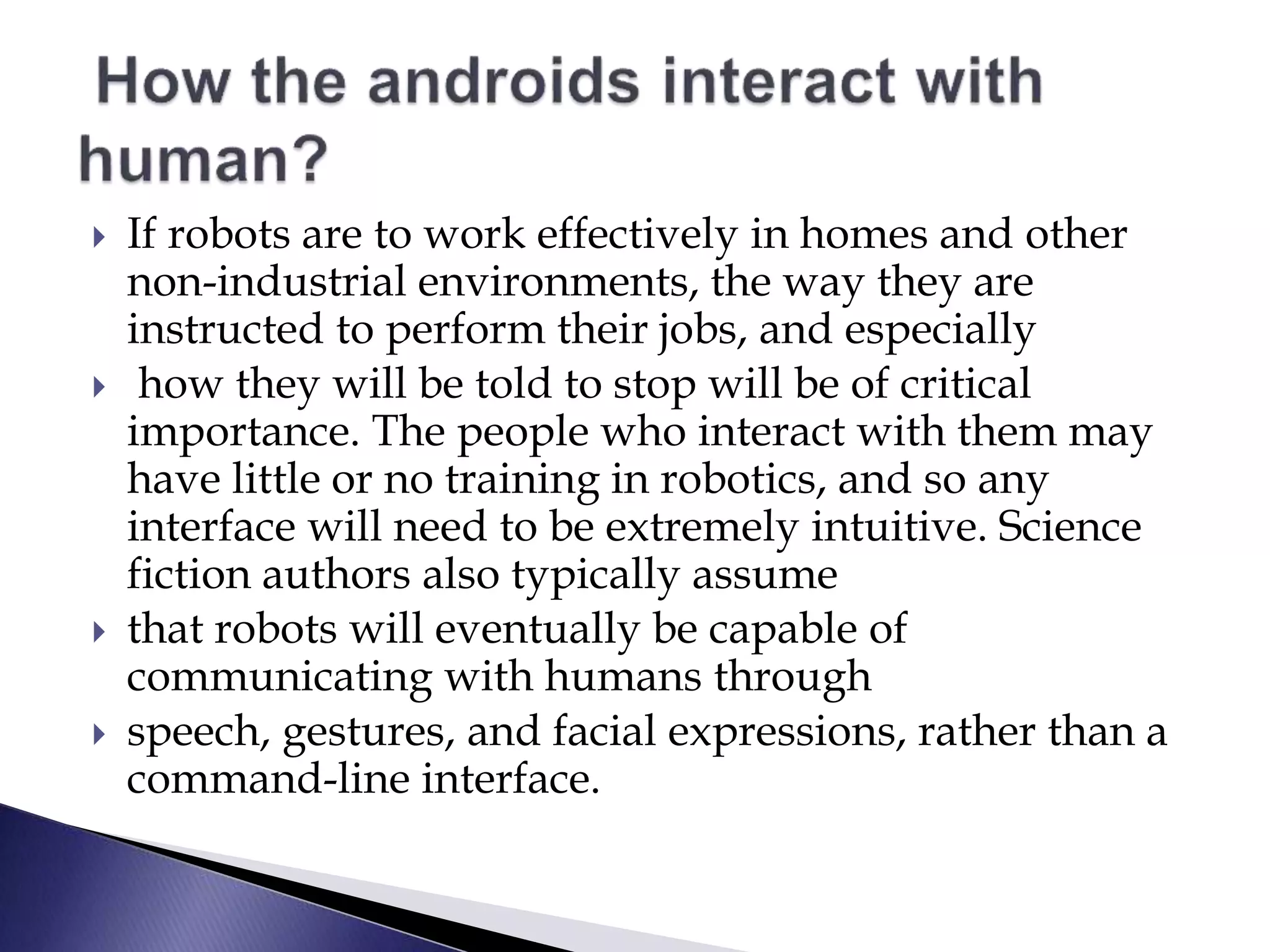  If robots are to work effectively in homes and other
non-industrial environments, the way they are
instructed to perform their jobs, and especially
 how they will be told to stop will be of critical
importance. The people who interact with them may
have little or no training in robotics, and so any
interface will need to be extremely intuitive. Science
fiction authors also typically assume
 that robots will eventually be capable of
communicating with humans through
 speech, gestures, and facial expressions, rather than a
command-line interface.
 