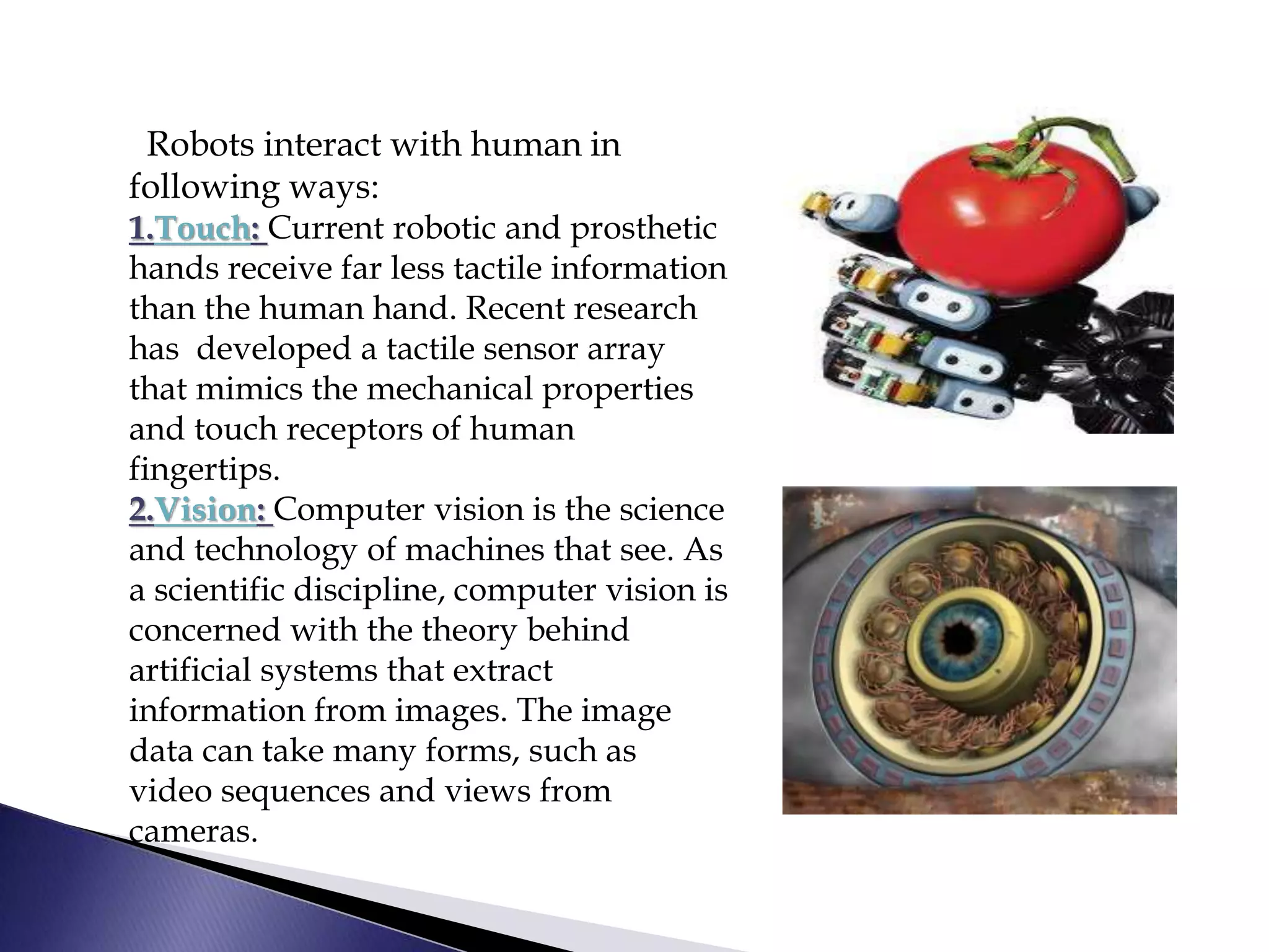 Robots interact with human in
following ways:
1.Touch: Current robotic and prosthetic
hands receive far less tactile information
than the human hand. Recent research
has developed a tactile sensor array
that mimics the mechanical properties
and touch receptors of human
fingertips.
2.Vision: Computer vision is the science
and technology of machines that see. As
a scientific discipline, computer vision is
concerned with the theory behind
artificial systems that extract
information from images. The image
data can take many forms, such as
video sequences and views from
cameras.
 